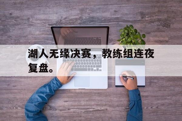 爱游戏ayx官方登录入口-湖人无缘决赛，教练组连夜复盘。