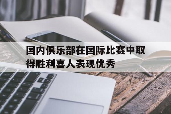 爱游戏ayx官方网页-国内俱乐部在国际比赛中取得胜利喜人表现优秀