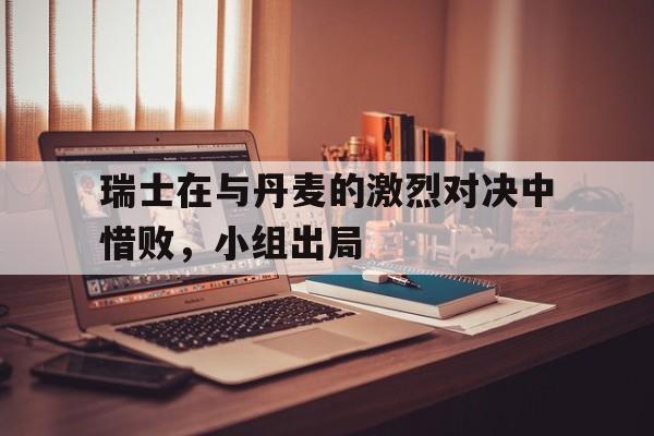 爱游戏ayx官方登录入口-瑞士在与丹麦的激烈对决中惜败，小组出局