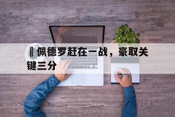 爱游戏ayx官方登录入口-聖佩德罗赶在一战，豪取关键三分